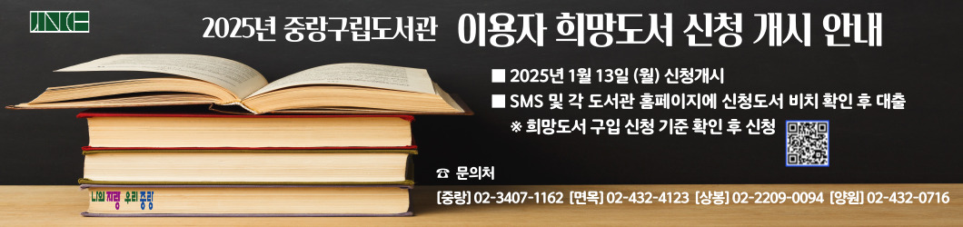 [2025년 중랑구립도서관 이용자희망도서 신청개시 안내] | 2025년 1월 13일 월요일 신청개시 | SMS및 각 도서관 홈페이지에 신청도서 비치 확인 후 대출 | ※희망도서 구입 신청 기준 확인 후 신청 | 문의처: [중랑정보]02-3407-1162 [면목정보] 02-432-4123 | [중랑상봉] 02-2209-0094 | [양원숲속] 02-432-0716 | QR코드 정보: https://www.jungnanglib.seoul.kr/jnlib/menu/10146/contents/40006/contents.do