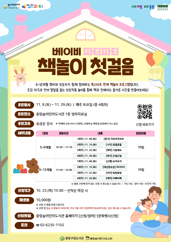 【북스타트】 베이비 파티파티: 책놀이 첫걸음
■ 운영일시: 11. 8.(토) ~ 11. 29.(토)  |  매주 토요일 (총 4회차)
■ 운영시간: [5~8개월] 10:30~11:10 [9~12개월] 11:20~12:00
■ 운영장소: 중랑숲어린이도서관 1층 영아자료실
■ 운영강사: 송금순 강사 (쁘레네 교육)
■ 재료비: 10,000원 (신청 시 개별 안내 드립니다.)
※ 강사님이 인원수에 맞춰 재료를 준비하시기 때문에, 신청 및 입금 후에는 환불이 어렵습니다. 프로그램 시작 3일 전까지 입금이 확인되지 않으면 신청이 취소될 수 있습니다.

신청 시 참여하는 아동을 기준으로 신청 부탁드립니다.
감사합니다.