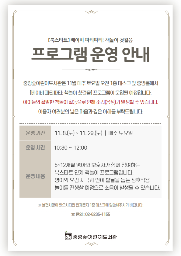중랑숲어린이도서관은 11월 매주 토요일 오전 1층 데스크 앞 중앙홀에서
[베이비 파티파티: 책놀이 첫걸음] 프로그램이 운영될 예정입니다.
아이들의 활발한 책놀이 활동으로 인해 소리(음성)가 발생할 수 있습니다.
이용자 여러분의 넓은 마음과 깊은 이해를 부탁드립니다.
- 운영일시: 11. 8.(토) ~ 11. 29.(토) 매주 토요일(총 4회) 10시 30분 ~ 12시