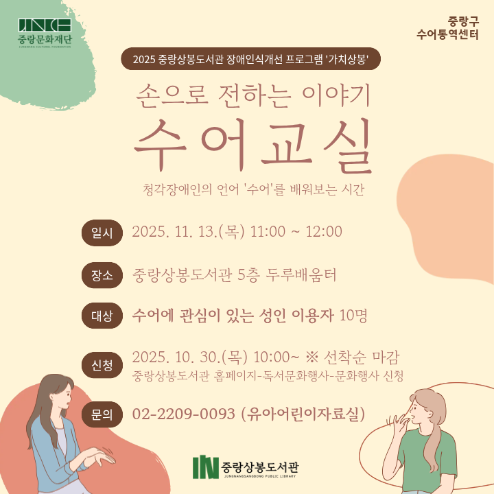 손으로 전하는 이야기: 수어교실 🤟✨ 손으로 전하는 이야기, 수어교실 ✨🤟

청각장애인의 언어 ‘수어’를 배우며
서로의 다름을 이해하고 공감하는 시간을 가져보세요 💬

🗓 일시: 2025. 11. 13.(목) 11:00 ~ 12:00
📍 장소: 중랑상봉도서관 5층 두루배움터
👩‍🏫 대상: 수어에 관심이 있는 성인 이용자 10명

✔ 신청기간: 2025. 10. 30.(목) 10:00~ ※ 선착순 마감
✔ 신청방법: 중랑상봉도서관 홈페이지 ▶ [독서문화행사] ▶ [문화행사 신청]

📞 문의: 02-2209-0093 (유아어린이자료실)

손끝으로 마음을 전하는 따뜻한 소통의 시간,
수어교실에서 함께해요 💚