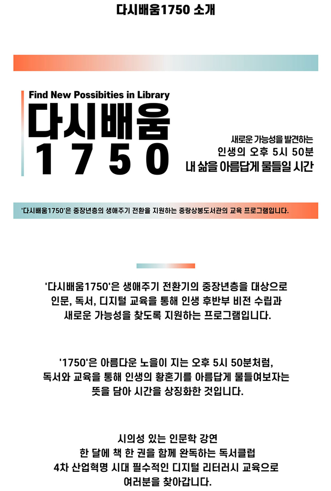 다시배움 1750 소개 다시배움1750은 생애주기 전환기의 중장년층을 대상으로 인문,독서,디지털 교육을 통해 인생 후반부 비전 수립과 새로운 가능성을 찾도록 지원하는 프로그램입니다. 1750은 아름다운 노을이 지는 오후 5시 50분처럼, 독서와 교육을 통해 인생의 황혼기를 아름답게 물들여보자는 뜻을 담아 시간을 상징화한 것입니다. 시의성 있는 인문학 강연 한 달에 책 한 권을 함께 완독하는 독서클럽 4차 산업혁명 시대 필수적인 디지털 리터러시 교육으로 여러분을 찾아갑니다.